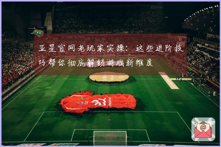 亚星官网老玩家实操：这些进阶技巧帮你彻底解锁游戏新维度