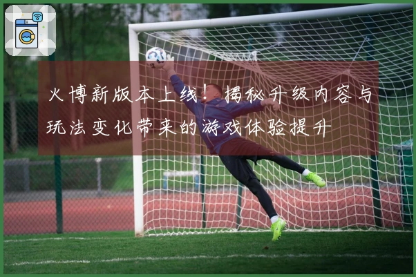火博新版本上线！揭秘升级内容与玩法变化带来的游戏体验提升