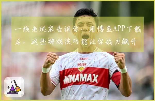 一线老玩家告诉你，用博鱼APP下载后，这些游戏技巧能让你战力飙升！