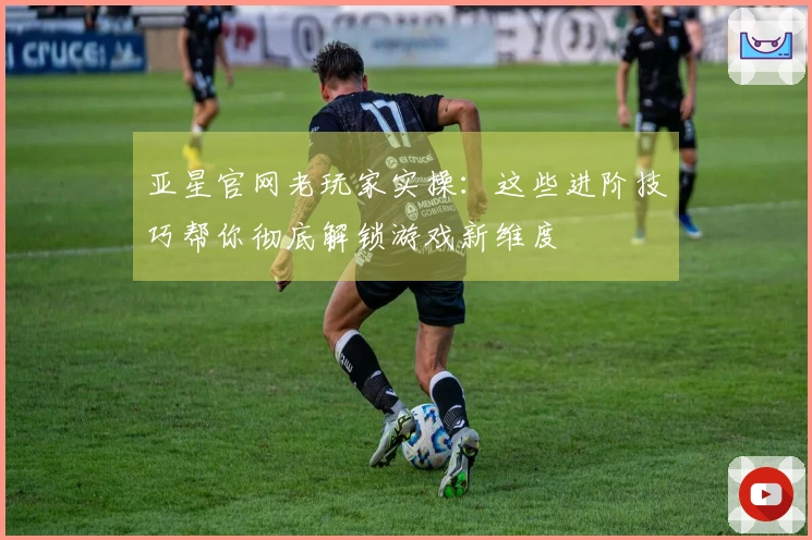 亚星官网老玩家实操：这些进阶技巧帮你彻底解锁游戏新维度