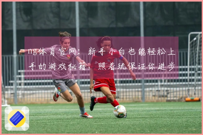 ng体育官网：新手小白也能轻松上手的游戏秘籍，照着玩保证你进步飞快！