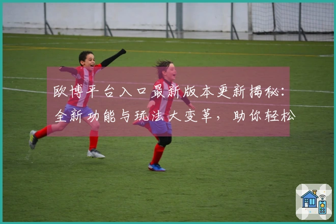 欧博平台入口最新版本更新揭秘：全新功能与玩法大变革，助你轻松上手！