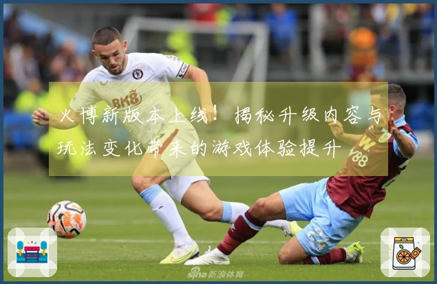 火博新版本上线！揭秘升级内容与玩法变化带来的游戏体验提升